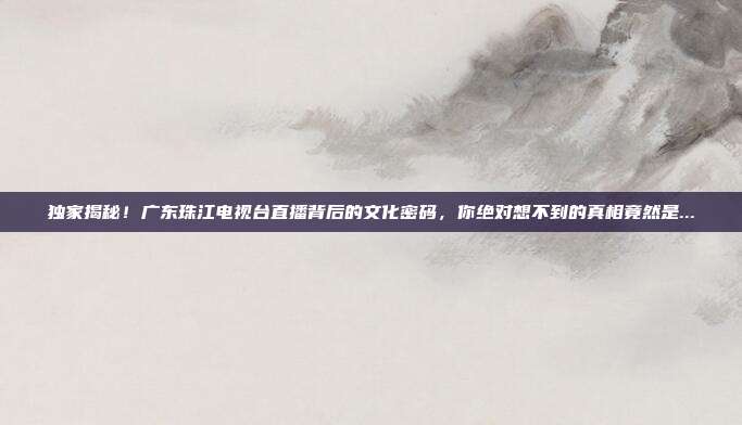 独家揭秘！广东珠江电视台直播背后的文化密码，你绝对想不到的真相竟然是...