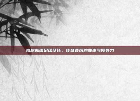 揭秘韩国足球队长：传奇背后的故事与领导力