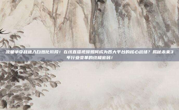 流量争夺战进入白热化阶段！在线直播视频如何成为各大平台的核心战场？揭秘未来3年行业变革的终极密码！