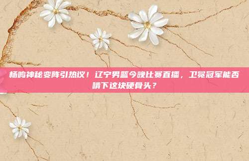 杨鸣神秘变阵引热议！辽宁男篮今晚比赛直播，卫冕冠军能否啃下这块硬骨头？