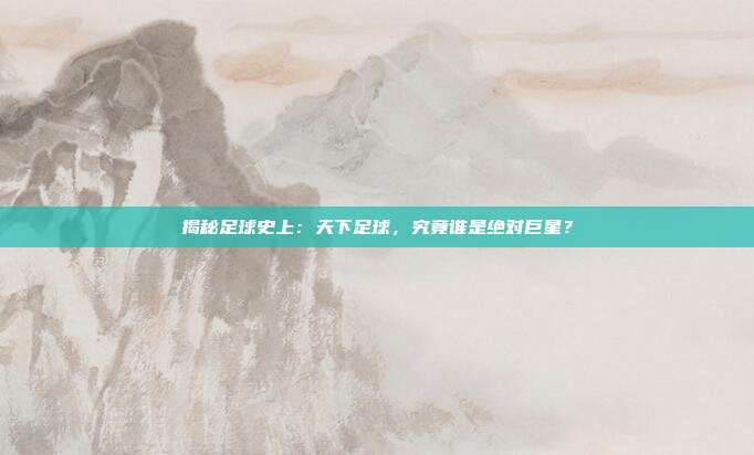 揭秘足球史上：天下足球，究竟谁是绝对巨星？