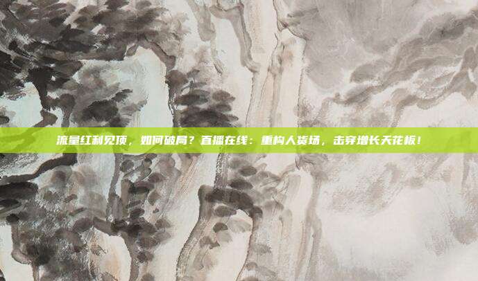 流量红利见顶，如何破局？直播在线：重构人货场，击穿增长天花板！