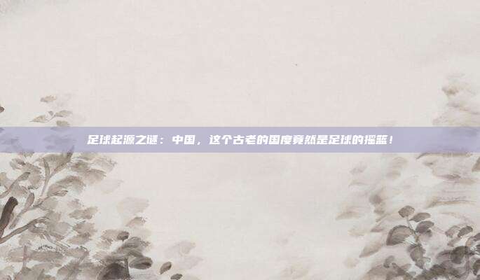 足球起源之谜:中国,这个古老的国度竟然是足球的摇篮!
