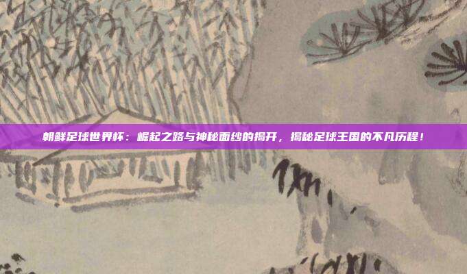 朝鲜足球世界杯:崛起之路与神秘面纱的揭开,揭秘足球王国的不凡历程!