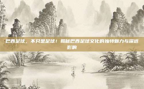 巴西足球,不只是足球!揭秘巴西足球文化的独特魅力与深远影响