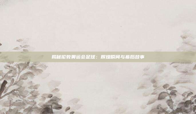 揭秘伦敦奥运会足球：辉煌瞬间与幕后故事