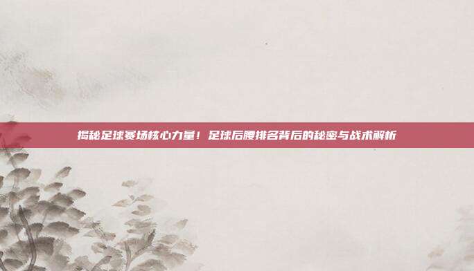 揭秘足球赛场核心力量！足球后腰排名背后的秘密与战术解析