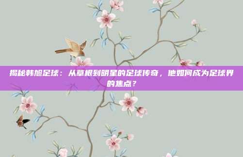 揭秘韩旭足球：从草根到明星的足球传奇，他如何成为足球界的焦点？