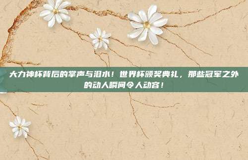 大力神杯背后的掌声与泪水！世界杯颁奖典礼，那些冠军之外的动人瞬间令人动容！