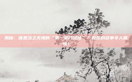 揭秘:谁是当之无愧的“第一豪门足球”?背后的故事令人震惊!