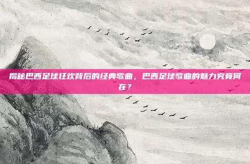 揭秘巴西足球狂欢背后的经典歌曲，巴西足球歌曲的魅力究竟何在？