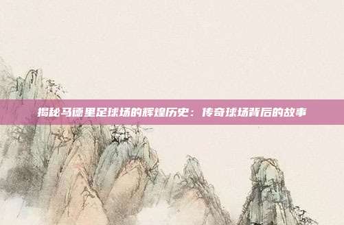 揭秘马德里足球场的辉煌历史:传奇球场背后的故事
