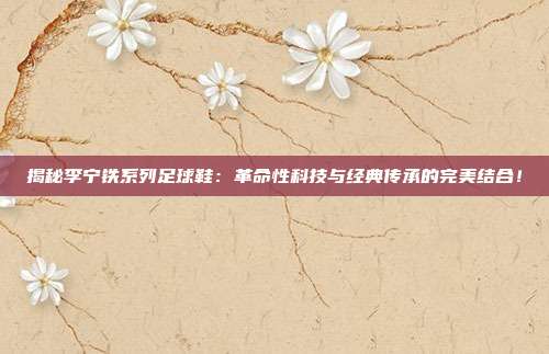 揭秘李宁铁系列足球鞋：革命性科技与经典传承的完美结合！