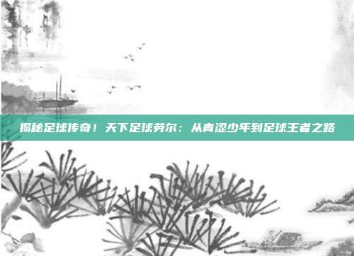 揭秘足球传奇!天下足球劳尔:从青涩少年到足球王者之路