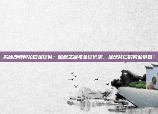 揭秘沙特阿拉伯足球队:崛起之路与全球影响,足球背后的商业帝国!