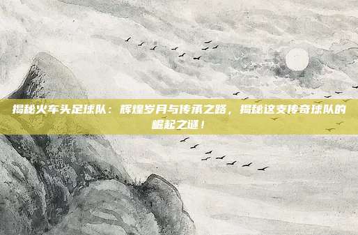 揭秘火车头足球队:辉煌岁月与传承之路,揭秘这支传奇球队的崛起之谜!