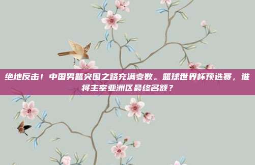 绝地反击！中国男篮突围之路充满变数。篮球世界杯预选赛，谁将主宰亚洲区最终名额？