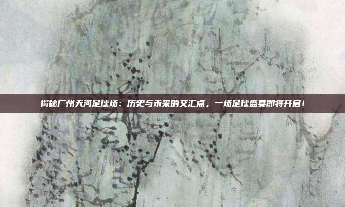 揭秘广州天河足球场：历史与未来的交汇点，一场足球盛宴即将开启！