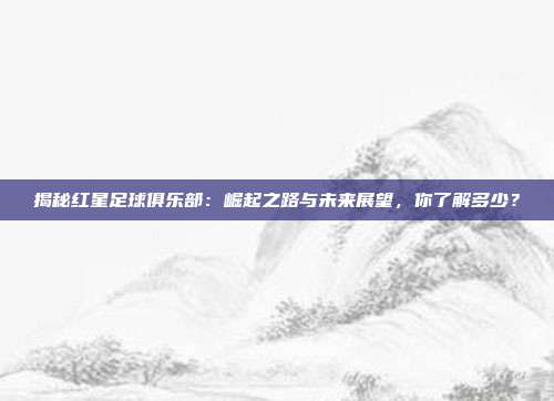揭秘红星足球俱乐部:崛起之路与未来展望,你了解多少?