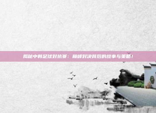揭秘中韩足球对抗赛：巅峰对决背后的故事与策略！