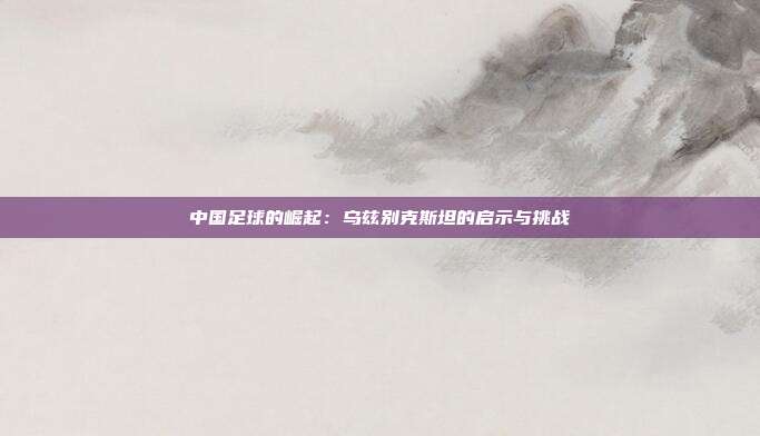 中国足球的崛起：乌兹别克斯坦的启示与挑战