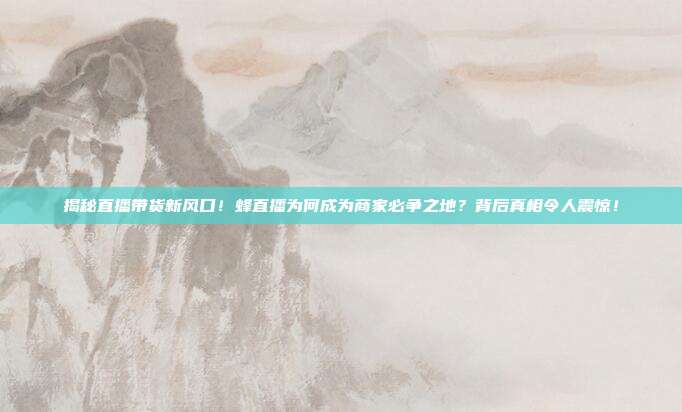 揭秘直播带货新风口！蜂直播为何成为商家必争之地？背后真相令人震惊！