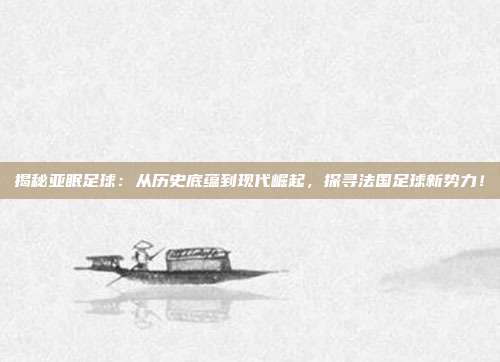 揭秘亚眠足球:从历史底蕴到现代崛起,探寻法国足球新势力!