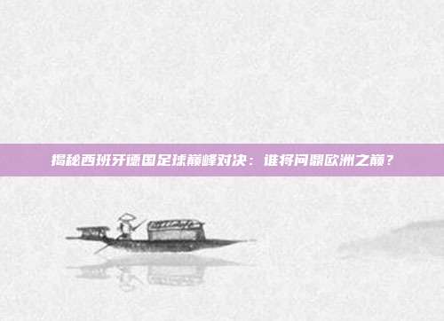 揭秘西班牙德国足球巅峰对决:谁将问鼎欧洲之巅?