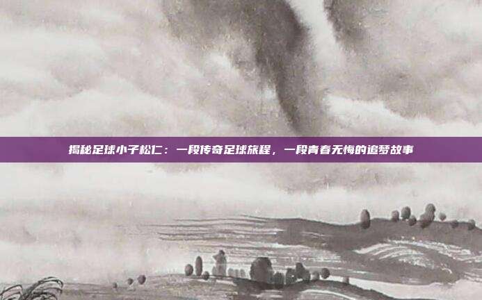 揭秘足球小子松仁：一段传奇足球旅程，一段青春无悔的追梦故事