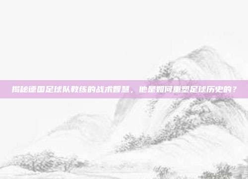 揭秘德国足球队教练的战术智慧，他是如何重塑足球历史的？