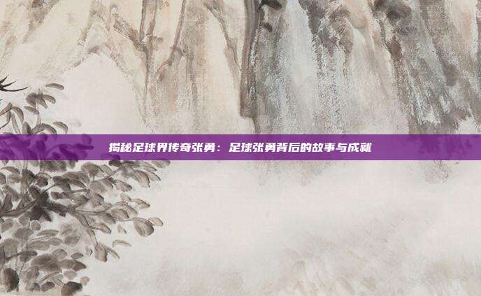 揭秘足球界传奇张勇：足球张勇背后的故事与成就