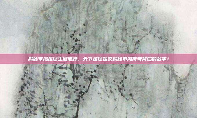 揭秘布冯足球生涯巅峰，天下足球独家揭秘布冯传奇背后的故事！