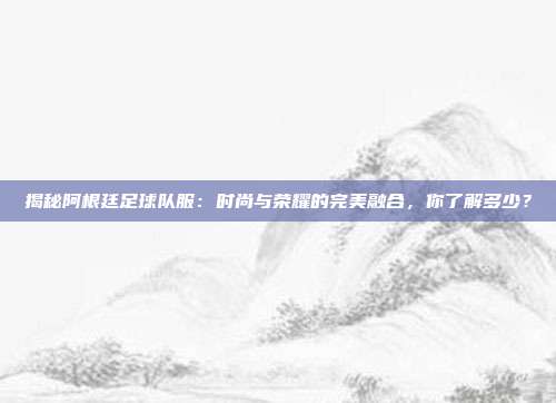 揭秘阿根廷足球队服：时尚与荣耀的完美融合，你了解多少？
