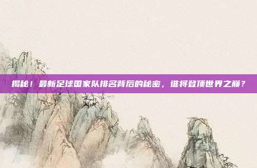 揭秘!最新足球国家队排名背后的秘密,谁将登顶世界之巅?