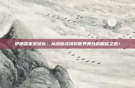 伊朗国家足球队：从绿茵战场到世界舞台的崛起之路！
