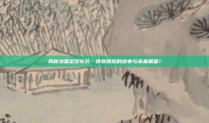 揭秘法国足球队长：传奇背后的故事与未来展望！