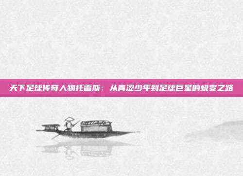 天下足球传奇人物托雷斯：从青涩少年到足球巨星的蜕变之路