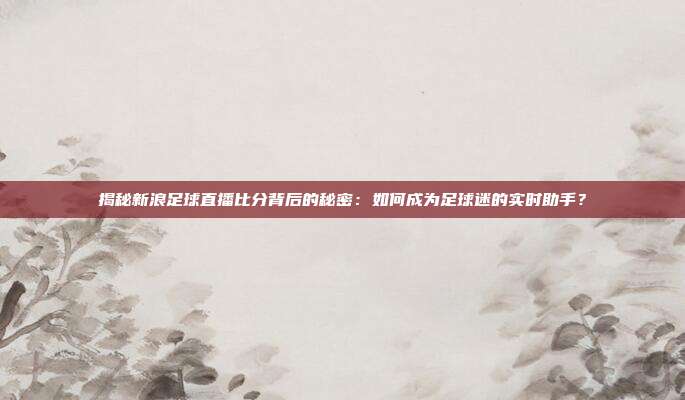 揭秘新浪足球直播比分背后的秘密：如何成为足球迷的实时助手？