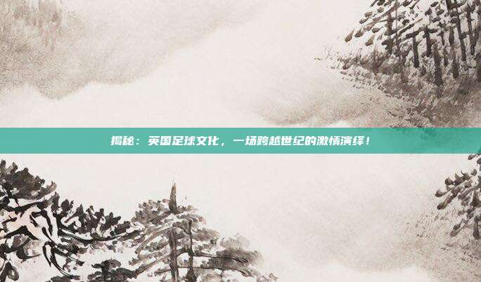 揭秘：英国足球文化，一场跨越世纪的激情演绎！