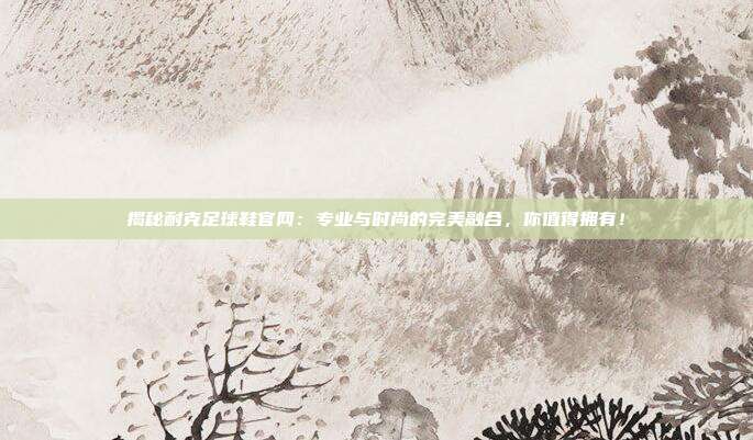 揭秘耐克足球鞋官网：专业与时尚的完美融合，你值得拥有！