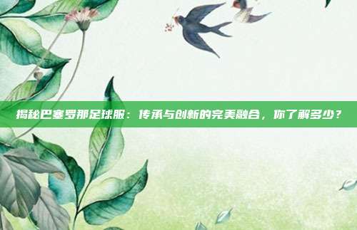 揭秘巴塞罗那足球服：传承与创新的完美融合，你了解多少？