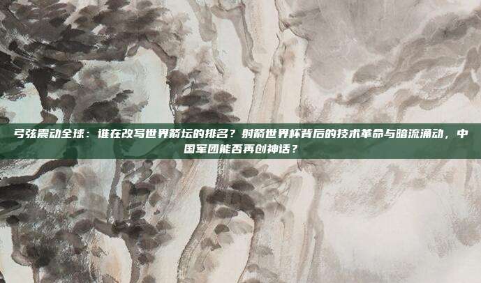 弓弦震动全球：谁在改写世界箭坛的排名？射箭世界杯背后的技术革命与暗流涌动，中国军团能否再创神话？