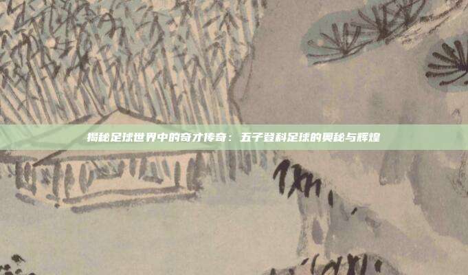 揭秘足球世界中的奇才传奇：五子登科足球的奥秘与辉煌