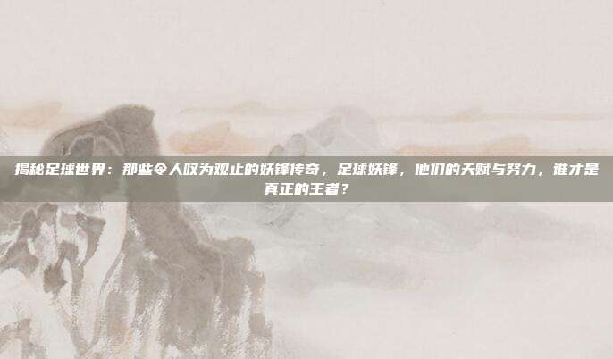 揭秘足球世界：那些令人叹为观止的妖锋传奇，足球妖锋，他们的天赋与努力，谁才是真正的王者？