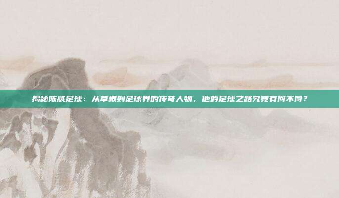 揭秘陈威足球：从草根到足球界的传奇人物，他的足球之路究竟有何不同？