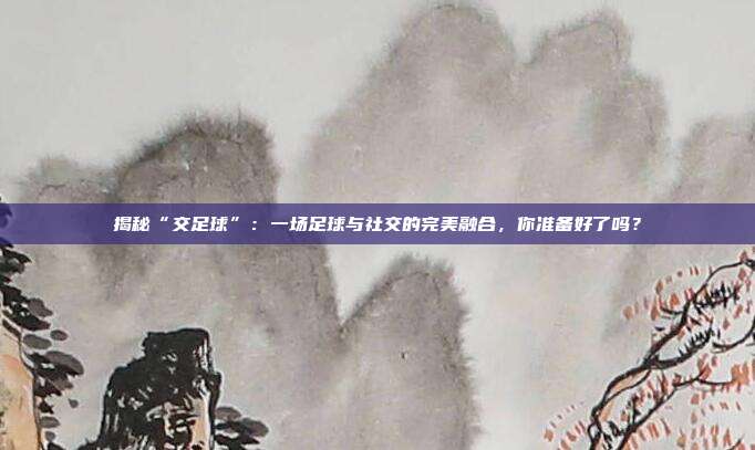 揭秘“交足球”：一场足球与社交的完美融合，你准备好了吗？