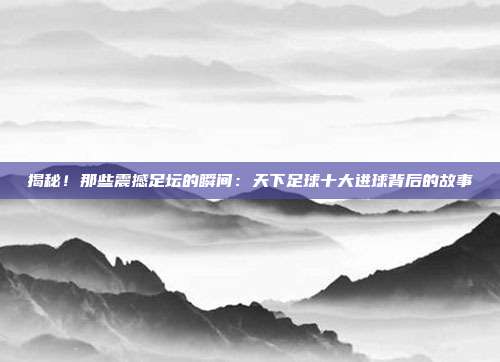 揭秘！那些震撼足坛的瞬间：天下足球十大进球背后的故事