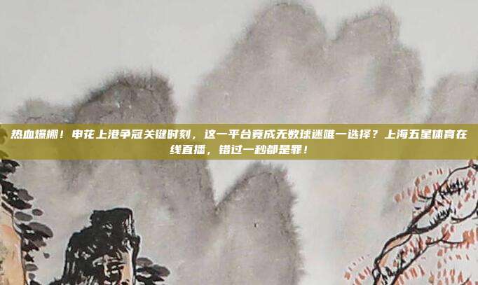 热血爆棚！申花上港争冠关键时刻，这一平台竟成无数球迷唯一选择？上海五星体育在线直播，错过一秒都是罪！