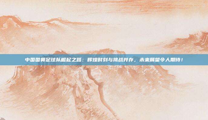 中国国奥足球队崛起之路:辉煌时刻与挑战并存,未来展望令人期待!