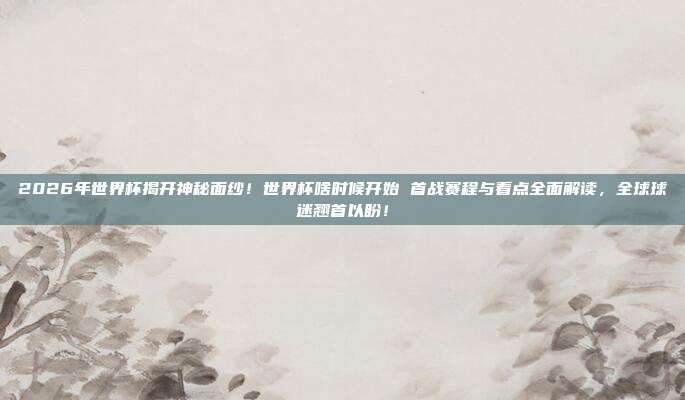 2026年世界杯揭开神秘面纱！世界杯啥时候开始 首战赛程与看点全面解读，全球球迷翘首以盼！